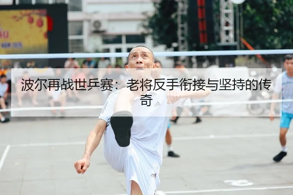 波尔再战世乒赛：老将反手衔接与坚持的传奇