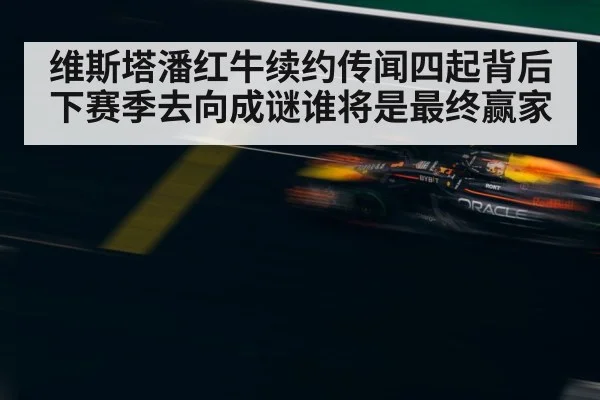 维斯塔潘红牛续约传闻四起背后下赛季去向成谜谁将是最终赢家