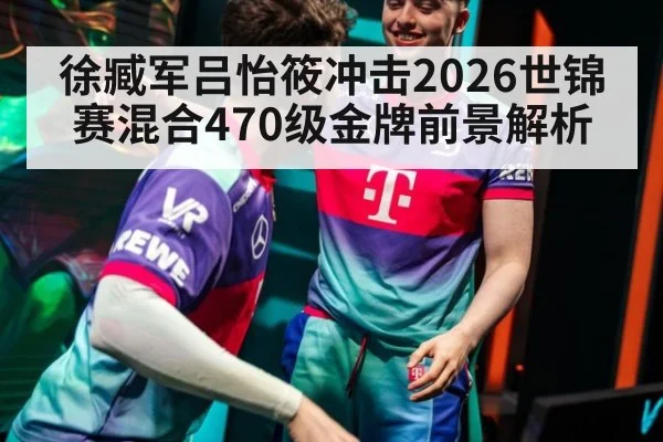 徐臧军吕怡筱冲击2026世锦赛混合470级金牌前景解析