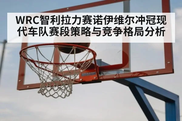 WRC智利拉力赛诺伊维尔冲冠现代车队赛段策略与竞争格局分析