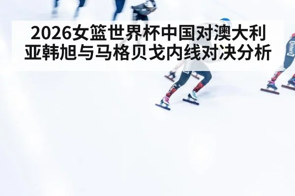 2026女篮世界杯中国对澳大利亚韩旭与马格贝戈内线对决分析